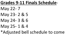 Grades 9-11 Finals Schedule- May 22- 7 May 23- 2 &amp; 5 May 24- 3 &amp; 6 May 25- 1 &amp; 4 *Adjusted bell schedule to come