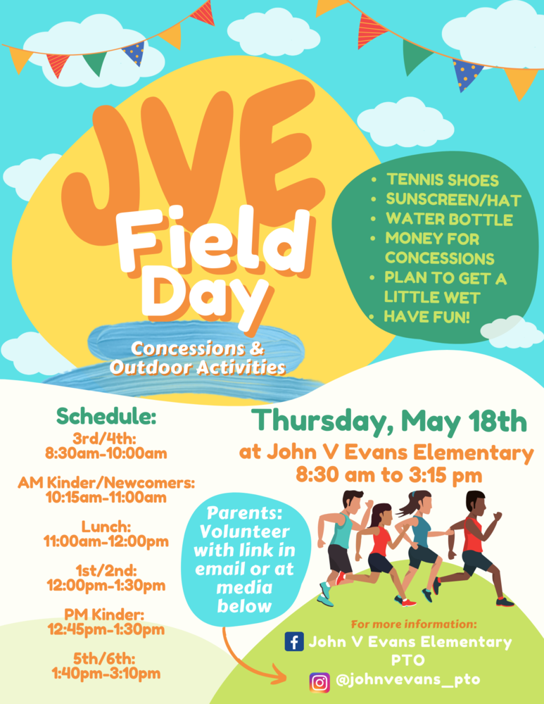 JVE Field Day Thursday, May 18th at John V Evans Elementary. 8:30 am through 3:15 pm. Concessions and outdoor activities: Tennis shoes, sunscreen and hat, water bottle, money for concessions, plan to get a little wet, have fun. Schedule 3/4: 8:30-10 am. Am Kinder/Newcomers: 10:15-11 am. Lunch: 11-12 pm. 1st/2nd: 12-1:30 pm. PM Kinder: 12:45-1:30 pm. 5th/6th: 1:40-3:10 pm. Parents: Volunteer with link in email or media below. Facebook John V Evans Elementary PTO. Instagram @johnvevans_pto